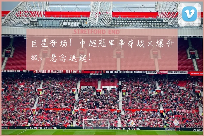巨星登场！中超冠军争夺战火爆升级，悬念迭起！