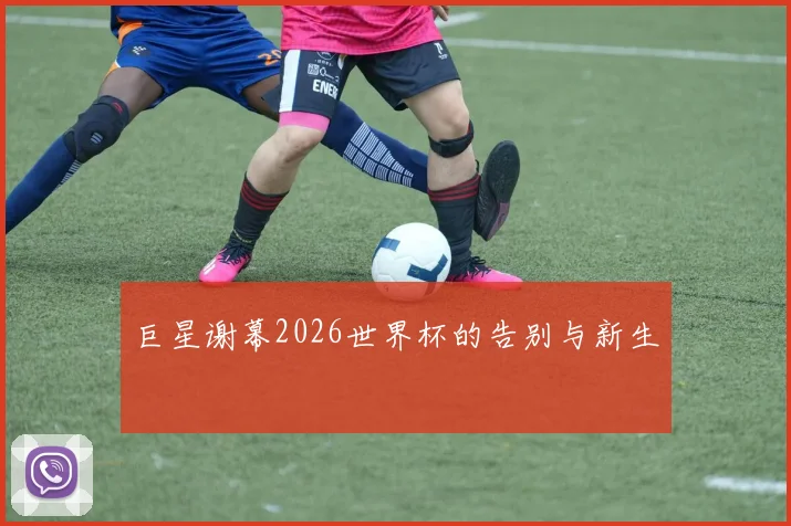 巨星谢幕2026世界杯的告别与新生