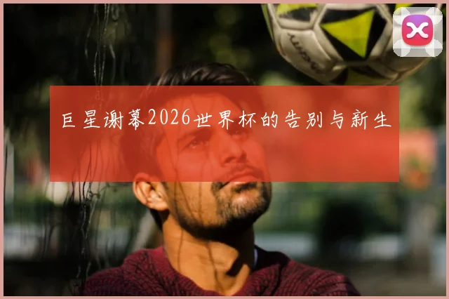 巨星谢幕2026世界杯的告别与新生